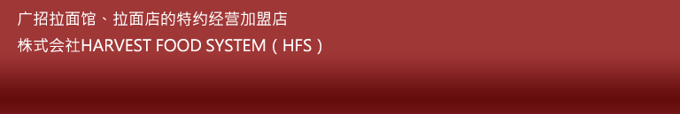 广招拉面馆、拉面店的特约经营加盟店 株式会社HARVEST FOOD SYSTEM（HFS） 电话：03-3859-9136 传真：03-3883-9321